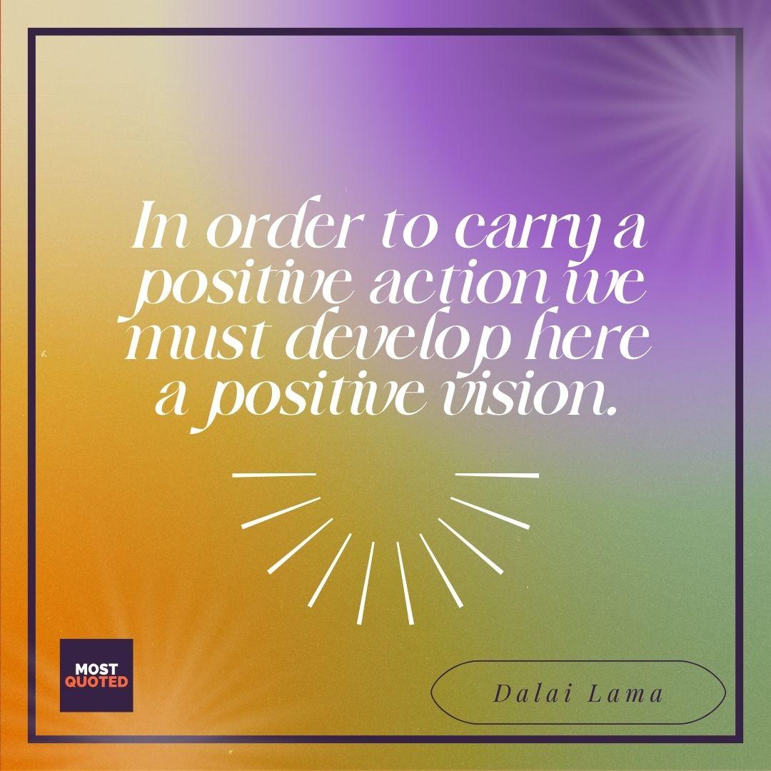 In order to carry a positive action we must develop here a positive vision. - Dalai Lama.