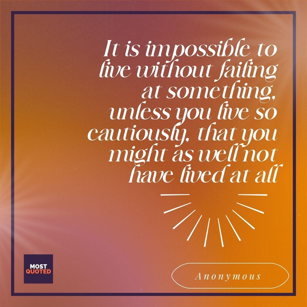 It is impossible to live without failing at something, unless you live so cautiously, that you might as well not have lived at all