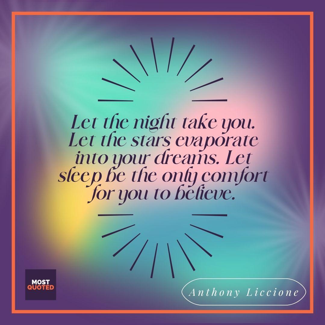 Let the night take you. Let the stars evaporate into your dreams. Let sleep be the only comfort for you to believe. - Anthony Liccione.