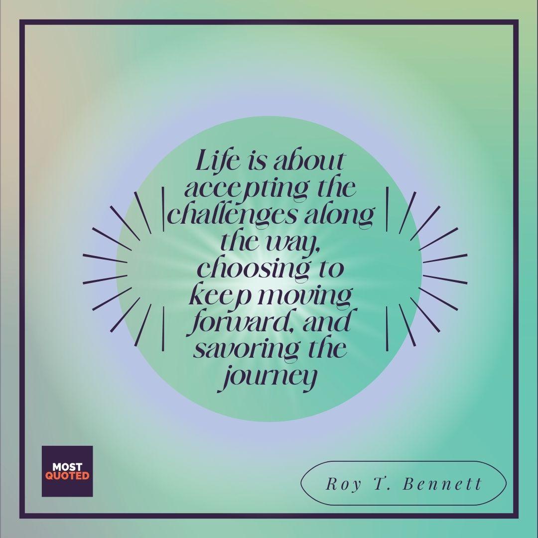 Life is about accepting the challenges along the way, choosing to keep moving forward, and savoring the journey - Roy T. Bennett