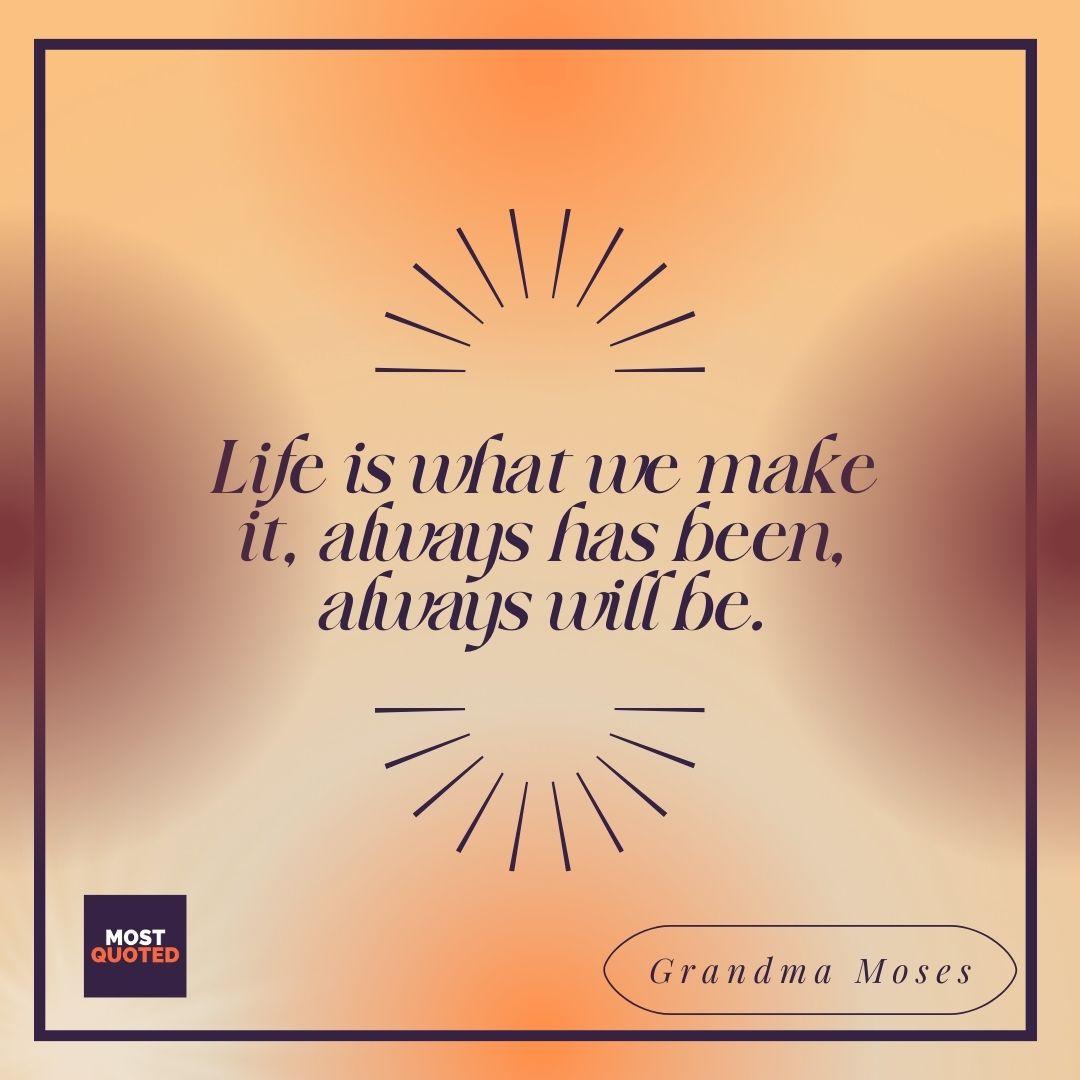 Life is what we make it, always has been, always will be. - Grandma Moses
