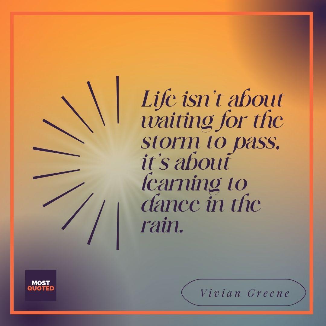 Life isn’t about waiting for the storm to pass, it’s about learning to dance in the rain. - Vivian Greene