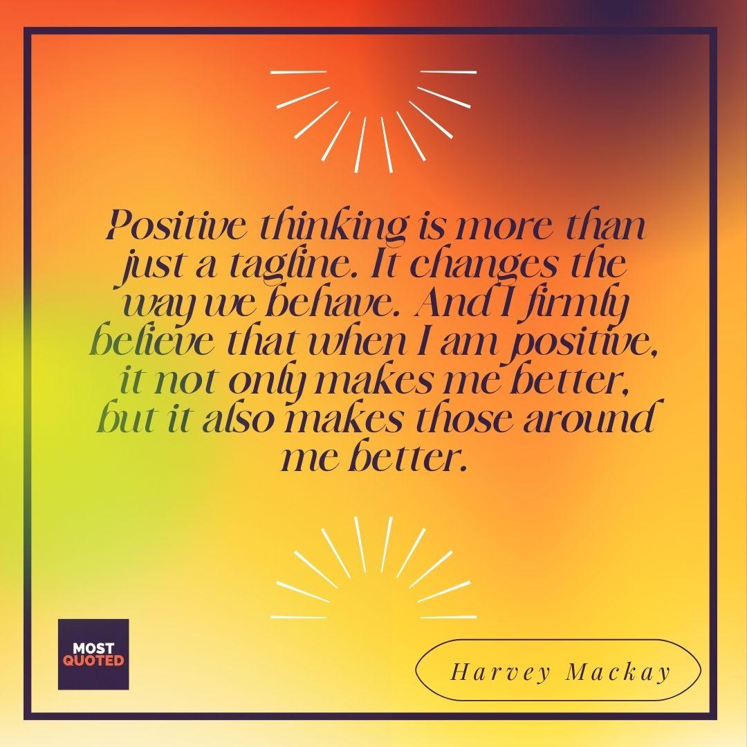 Positive thinking is more than just a tagline. It changes the way we behave. And I firmly believe that when I am positive, it not only makes me better, but it also makes those around me better. - Harvey Mackay