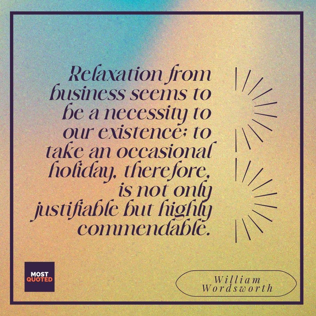 Relaxation from business seems to be a necessity to our existence; to take an occasional holiday, therefore, is not only justifiable but highly commendable. - William Wordsworth