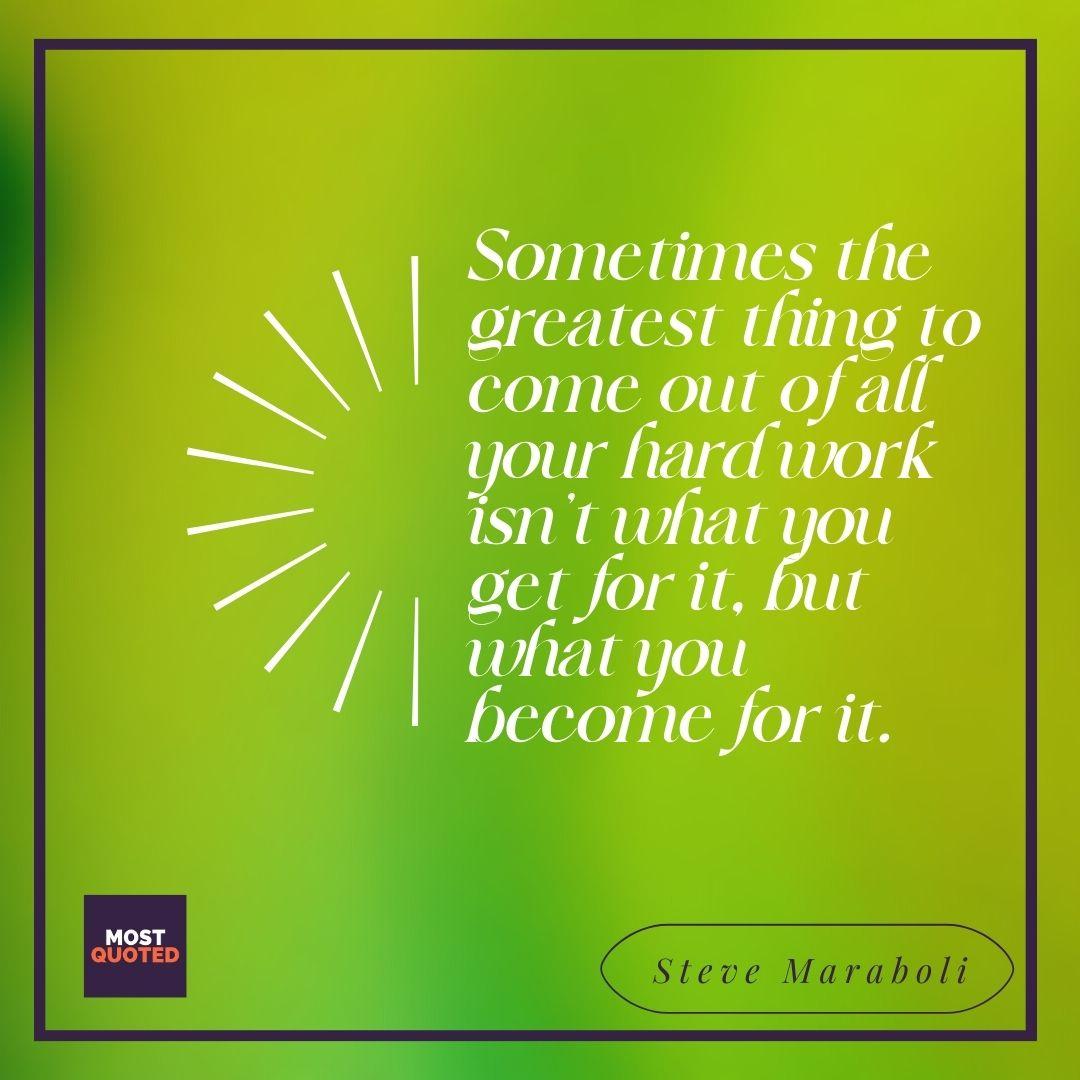 Sometimes the greatest thing to come out of all your hard work isn’t what you get for it, but what you become for it. - Steve Maraboli