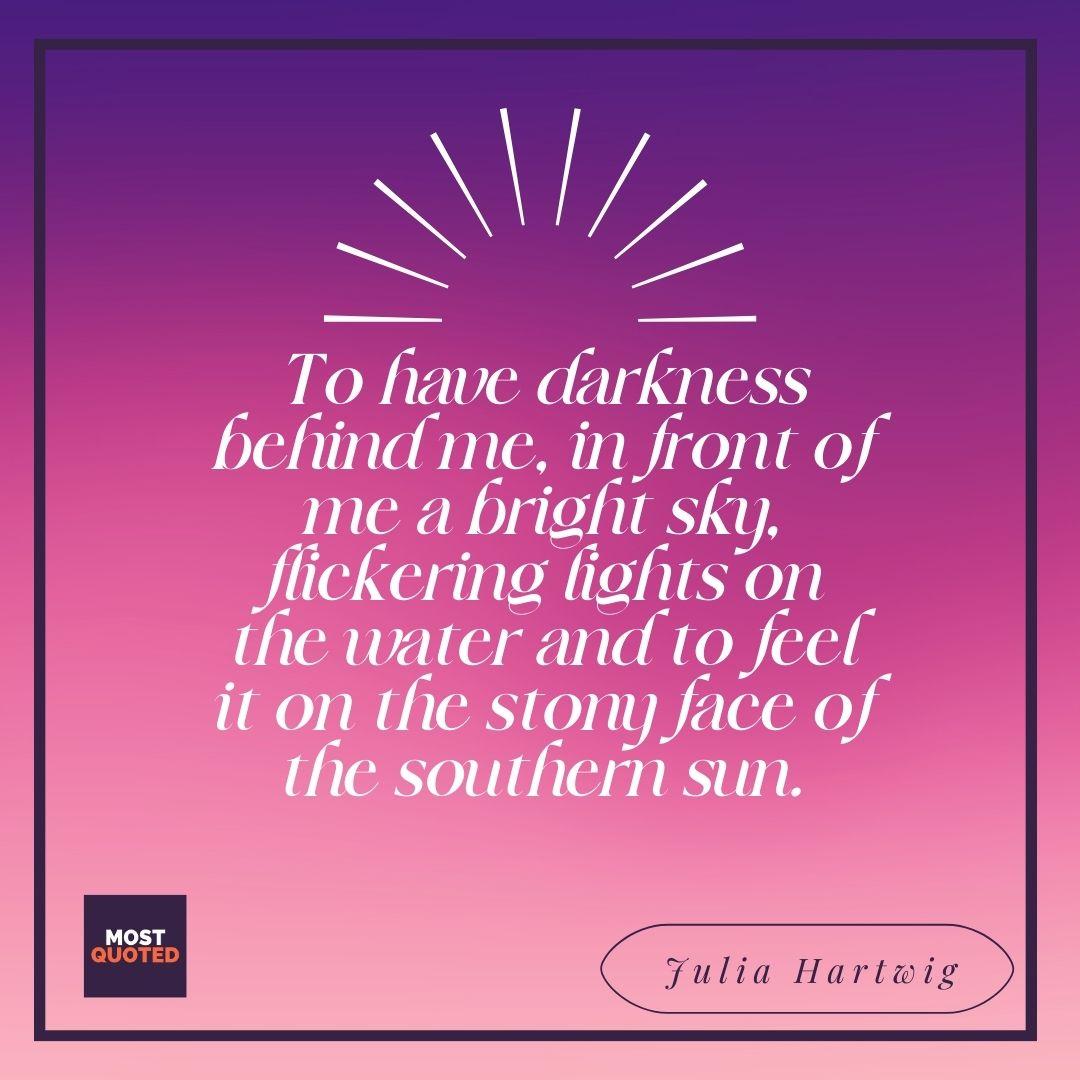 To have darkness behind me, in front of me a bright sky, flickering lights on the water and to feel it on the stony face of the southern sun. - Julia Hartwig.