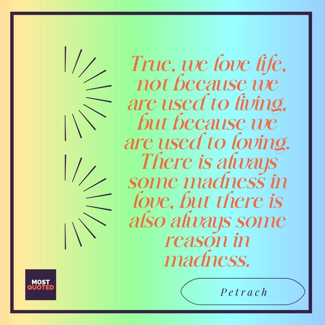 True, we love life, not because we are used to living, but because we are used to loving. There is always some madness in love, but there is also always some reason in madness. - Petrach