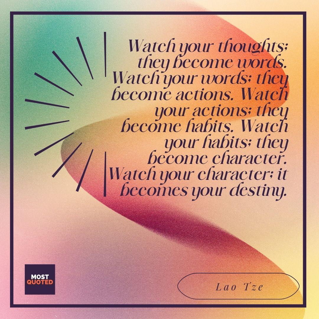 Watch your thoughts; they become words. Watch your words; they become actions. Watch your actions; they become habits. Watch your habits; they become character. Watch your character; it becomes your destiny. - Lao Tze