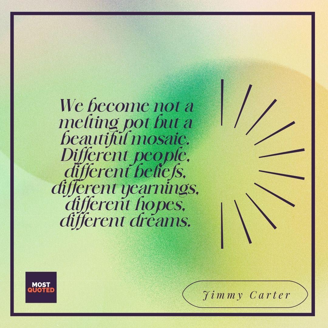 We become not a melting pot but a beautiful mosaic. Different people, different beliefs, different yearnings, different hopes, different dreams. - Jimmy Carter
