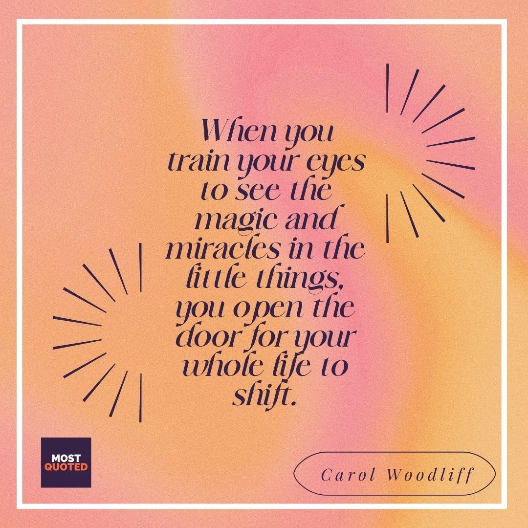 When you train your eyes to see the magic and miracles in the little things, you open the door for your whole life to shift. - Carol Woodliff