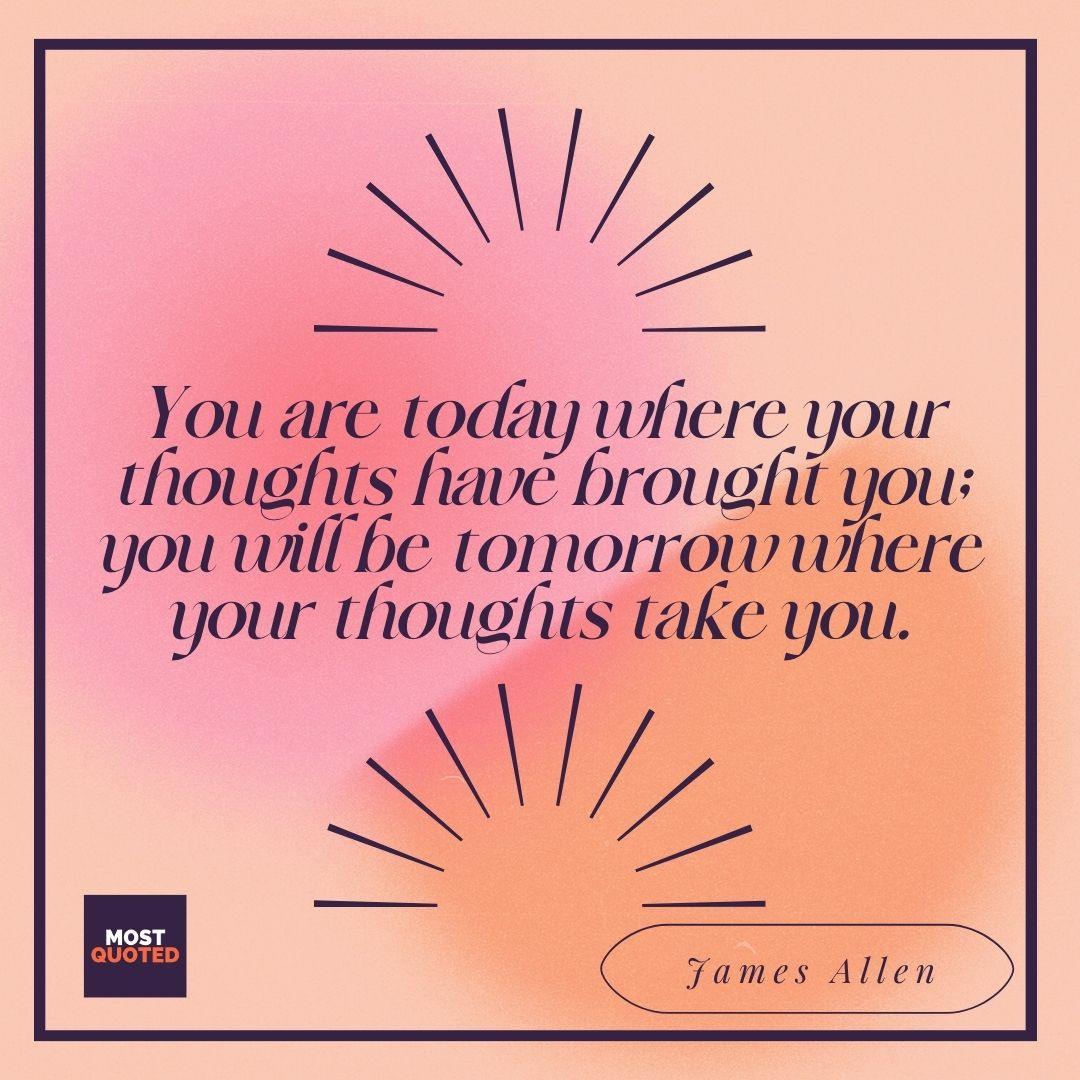 You are today where your thoughts have brought you; you will be tomorrow where your thoughts take you." - James Allen.