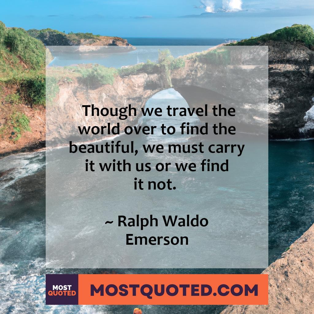 Though we travel the world over to find the beautiful, we must carry it with us, or we find it not.

- Ralph Waldo Emerson